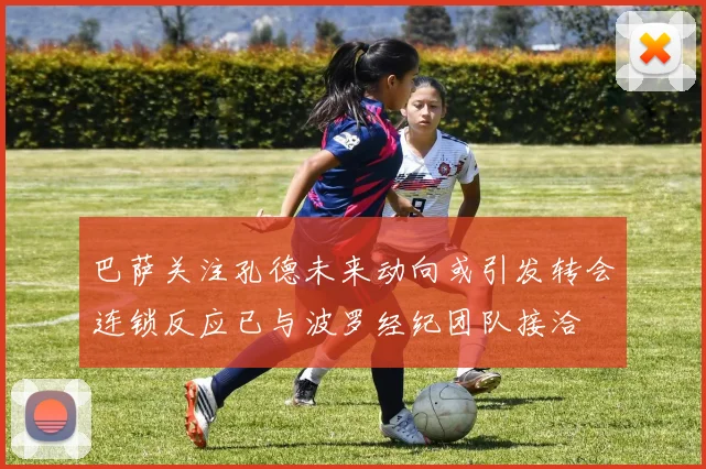 巴萨关注孔德未来动向或引发转会连锁反应已与波罗经纪团队接洽