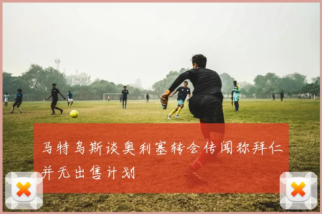 马特乌斯谈奥利塞转会传闻称拜仁并无出售计划