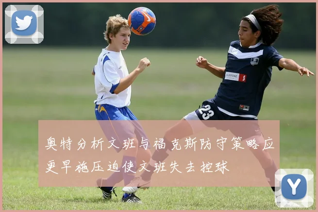 奥特分析文班与福克斯防守策略应更早施压迫使文班失去控球