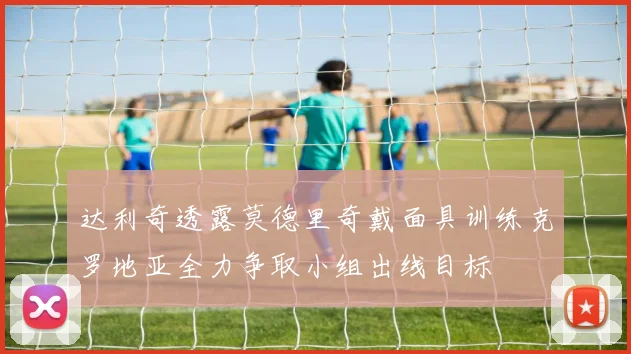 达利奇透露莫德里奇戴面具训练克罗地亚全力争取小组出线目标