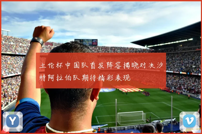 土伦杯中国队首发阵容揭晓对决沙特阿拉伯队期待精彩表现