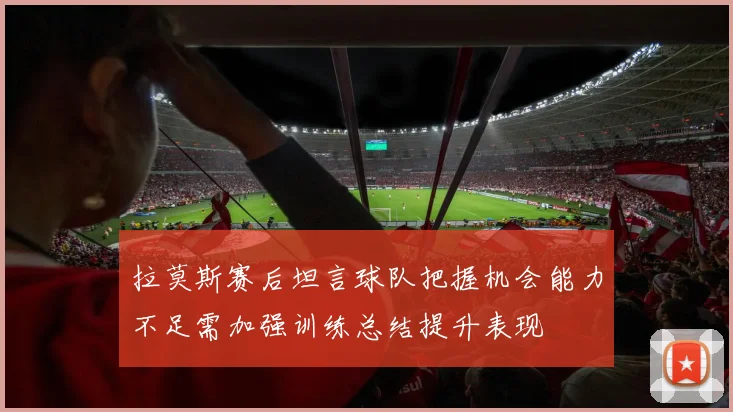 拉莫斯赛后坦言球队把握机会能力不足需加强训练总结提升表现