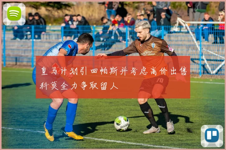 皇马计划引回帕斯并考虑高价出售科莫全力争取留人
