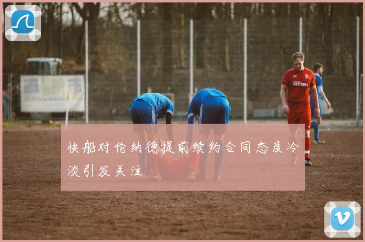 快船对伦纳德提前续约合同态度冷淡引发关注