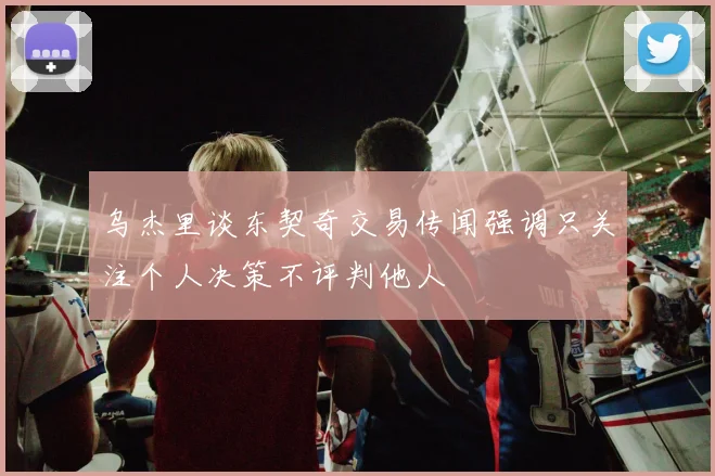 乌杰里谈东契奇交易传闻强调只关注个人决策不评判他人