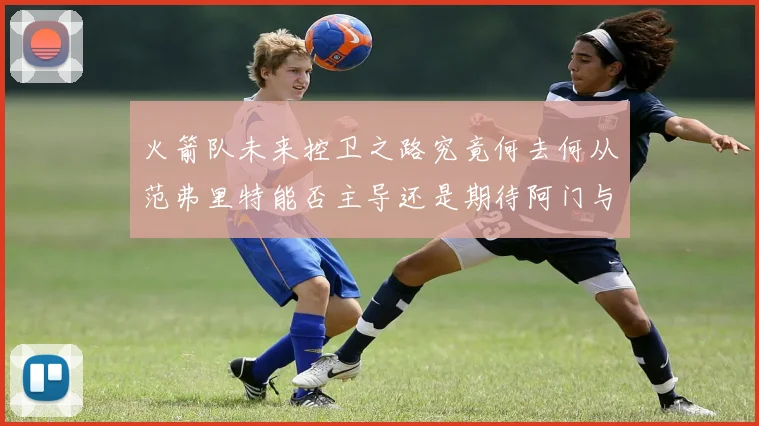 火箭队未来控卫之路究竟何去何从范弗里特能否主导还是期待阿门与谢泼德崛起