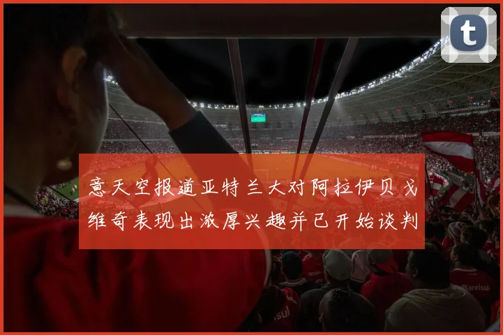 意天空报道亚特兰大对阿拉伊贝戈维奇表现出浓厚兴趣并已开始谈判