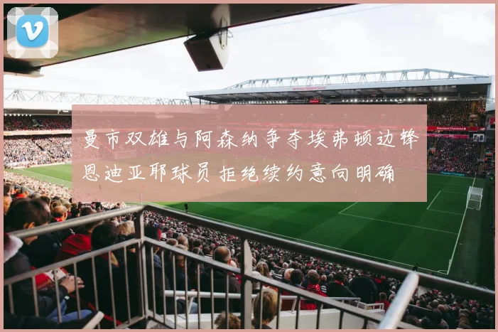 曼市双雄与阿森纳争夺埃弗顿边锋恩迪亚耶球员拒绝续约意向明确