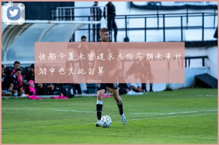 快船今夏未曾追求杰伦布朗未来计划中也无此打算