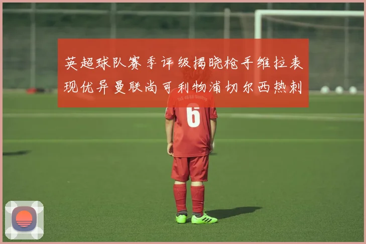 英超球队赛季评级揭晓枪手维拉表现优异曼联尚可利物浦切尔西热刺需努力