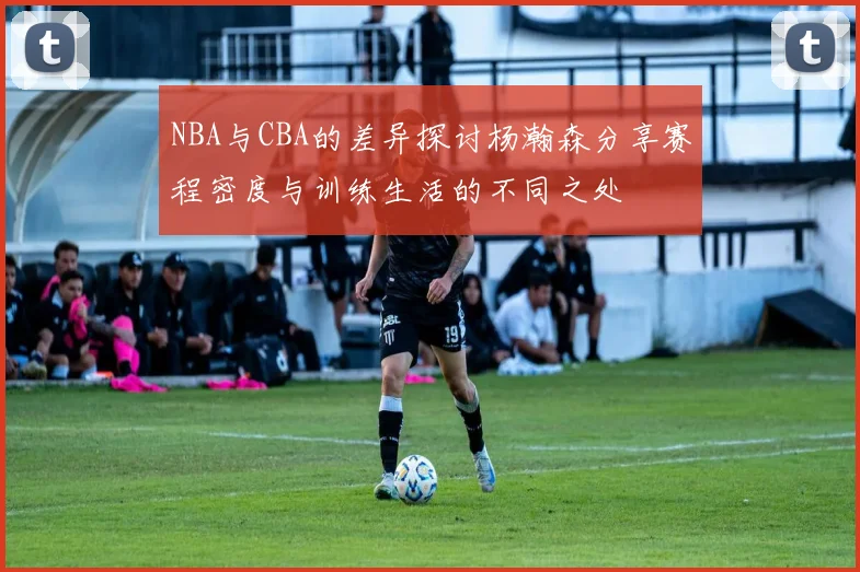 NBA与CBA的差异探讨杨瀚森分享赛程密度与训练生活的不同之处