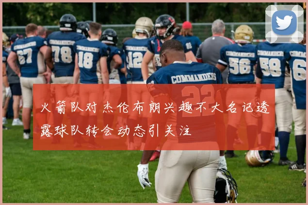 火箭队对杰伦布朗兴趣不大名记透露球队转会动态引关注