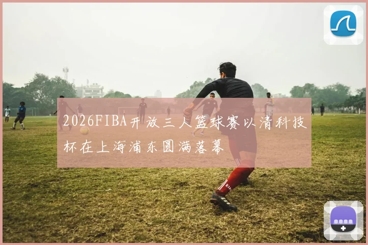 2026FIBA开放三人篮球赛以清科技杯在上海浦东圆满落幕