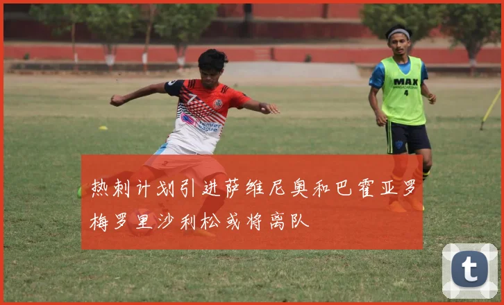 热刺计划引进萨维尼奥和巴霍亚罗梅罗里沙利松或将离队