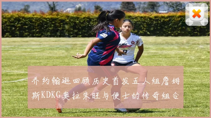 乔约翰逊回顾历史首发五人组詹姆斯KDKG奥拉朱旺与便士的传奇组合
