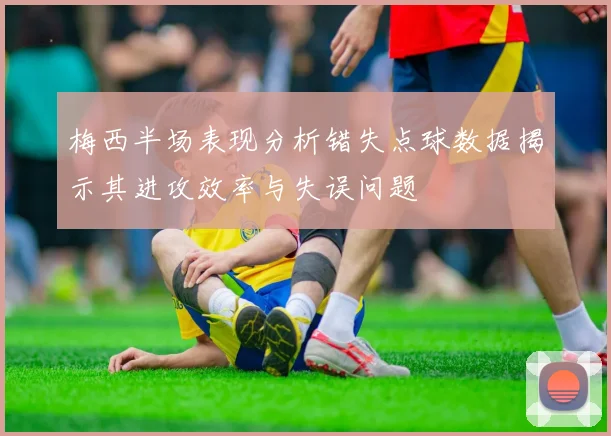 梅西半场表现分析错失点球数据揭示其进攻效率与失误问题