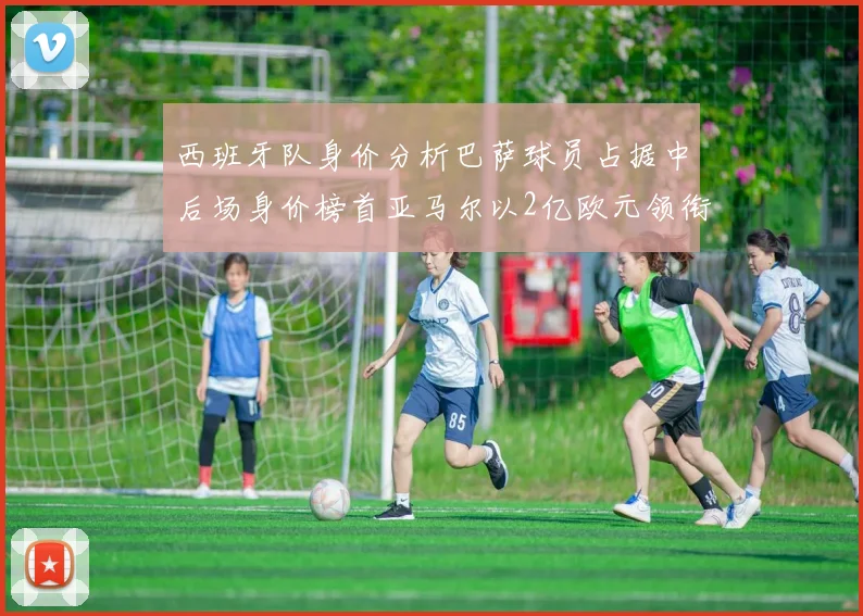 西班牙队身价分析巴萨球员占据中后场身价榜首亚马尔以2亿欧元领衔