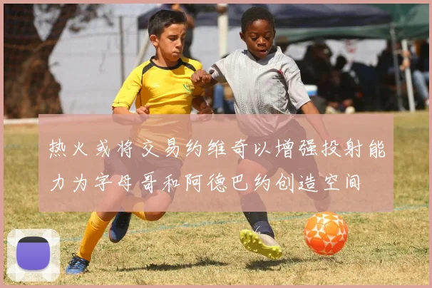 热火或将交易约维奇以增强投射能力为字母哥和阿德巴约创造空间