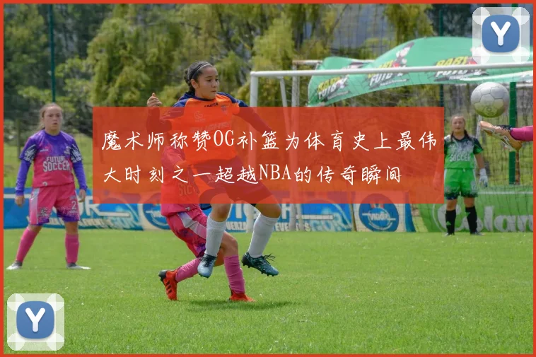 魔术师称赞OG补篮为体育史上最伟大时刻之一超越NBA的传奇瞬间