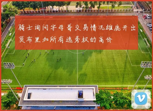 骑士询问字母哥交易情况雄鹿开出莫布里加所有选秀权的高价