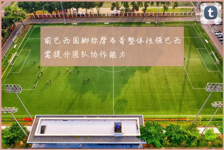 前巴西国脚称摩洛哥整体性强巴西需提升团队协作能力
