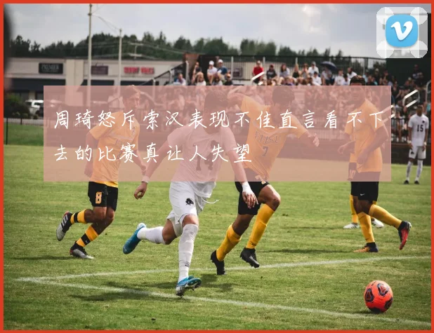 周琦怒斥索汉表现不佳直言看不下去的比赛真让人失望