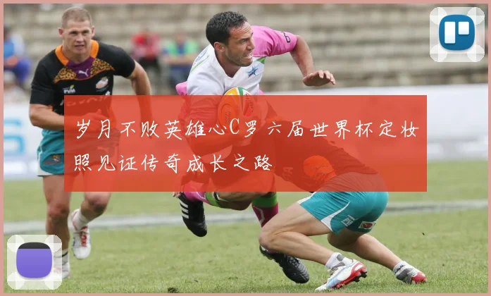 岁月不败英雄心C罗六届世界杯定妆照见证传奇成长之路