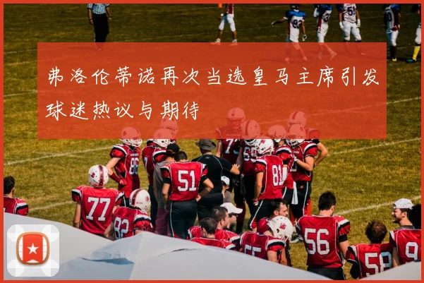 弗洛伦蒂诺再次当选皇马主席引发球迷热议与期待