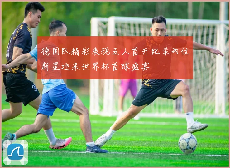 德国队精彩表现五人首开纪录两位新星迎来世界杯首球盛宴
