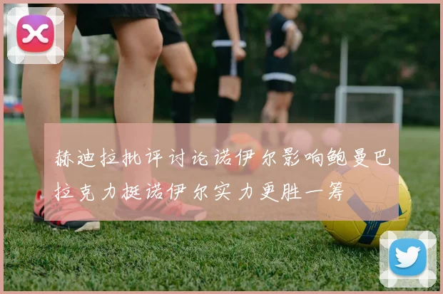 赫迪拉批评讨论诺伊尔影响鲍曼巴拉克力挺诺伊尔实力更胜一筹