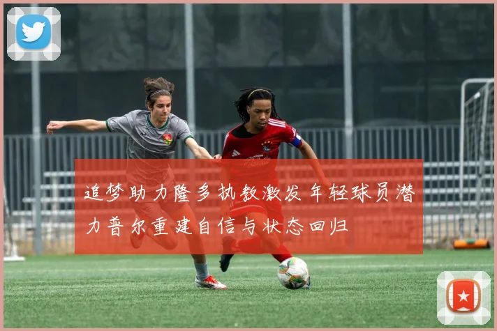 追梦助力隆多执教激发年轻球员潜力普尔重建自信与状态回归