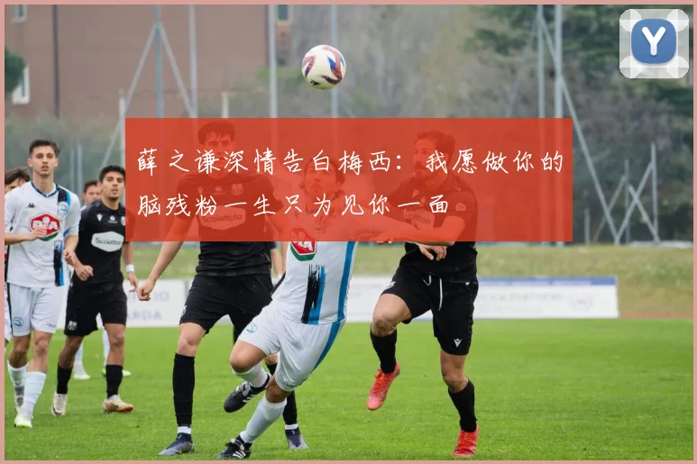 薛之谦深情告白梅西：我愿做你的脑残粉一生只为见你一面