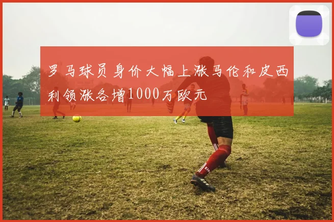 罗马球员身价大幅上涨马伦和皮西利领涨各增1000万欧元