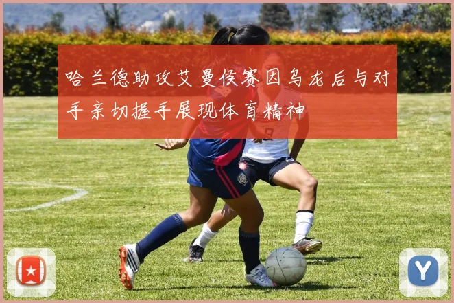 哈兰德助攻艾曼侯赛因乌龙后与对手亲切握手展现体育精神