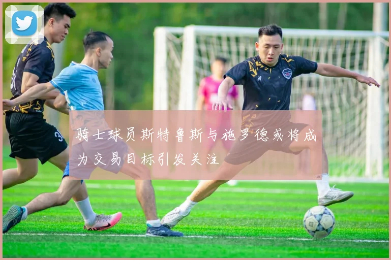 骑士球员斯特鲁斯与施罗德或将成为交易目标引发关注
