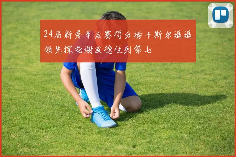 24届新秀季后赛得分榜卡斯尔遥遥领先探花谢泼德位列第七
