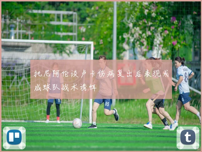 托尼阿伦谈卢卡伤病复出后表现或成球队战术诱饵