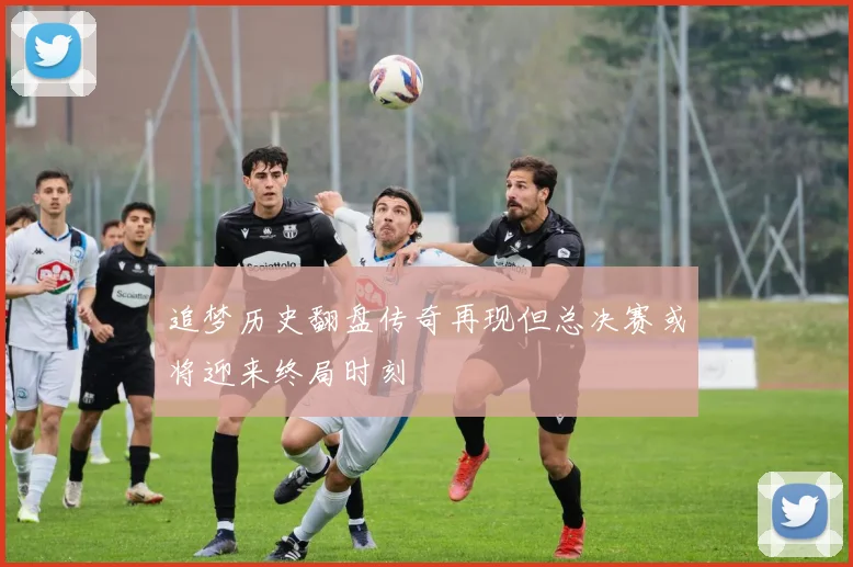 追梦历史翻盘传奇再现但总决赛或将迎来终局时刻